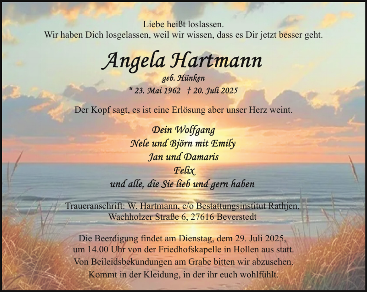 <p>Liebe heißt loslassen.<br />Wir haben Dich losgelassen, weil wir wissen, dass es Dir jetzt besser geht.</p>
<p>Der Kopf sagt, es ist eine Erlösung aber unser Herz weint.</p>
<p>Traueranschrift: W. Hartmann, c/o Bestattungsinstitut Rathjen,<br />Wachholzer Straße 6, 27616 Beverstedt<br />Die Beerdigung findet am Dienstag, dem 29. Juli 2025,<br />um 14.00 Uhr von der Friedhofskapelle in Hollen aus statt.<br />Von Beileidsbekundungen am Grabe bitten wir abzusehen.<br />Kommt in der Kleidung, in der ihr euch wohlfühlt.</p>