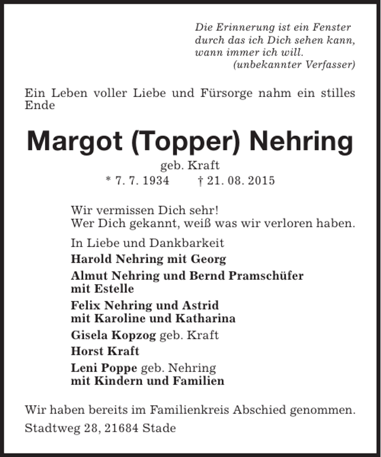 <p>Die Erinnerung ist ein Fenster<br />durch das ich Dich sehen kann,<br />wann immer ich will.<br />(unbekannter Verfasser)</p><p>Ein Leben voller Liebe und Fürsorge nahm ein stilles<br />Ende</p><p>Margot (Topper) Nehring<br />geb. Kraft<br />* 7. 7. 1934<br />† 21. 08. 2015</p><p>Wir vermissen Dich sehr!<br />Wer Dich gekannt, weiß was wir verloren haben.<br />In Liebe und Dankbarkeit<br />Harold Nehring mit Georg<br />Almut Nehring und Bernd Pramschüfer<br />mit Estelle<br />Felix Nehring und Astrid<br />mit Karoline und Katharina<br />Gisela Kopzog geb. Kraft<br />Horst Kraft<br />Leni Poppe geb. Nehring<br />mit Kindern und Familien<br />Wir haben bereits im Familienkreis Abschied genommen.<br />Stadtweg 28, 21684 Stade</p>