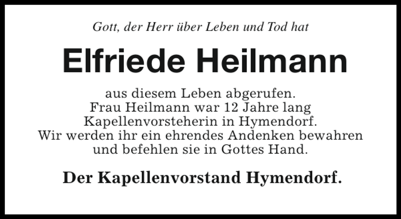 <p>Gott, der Herr über Leben und Tod hat</p><p>Elfriede Heilmann<br />aus diesem Leben abgerufen.<br />Frau Heilmann war 12 Jahre lang<br />Kapellenvorsteherin in Hymendorf.<br />Wir werden ihr ein ehrendes Andenken bewahren<br />und befehlen sie in Gottes Hand.</p><p>Der Kapellenvorstand Hymendorf.</p>