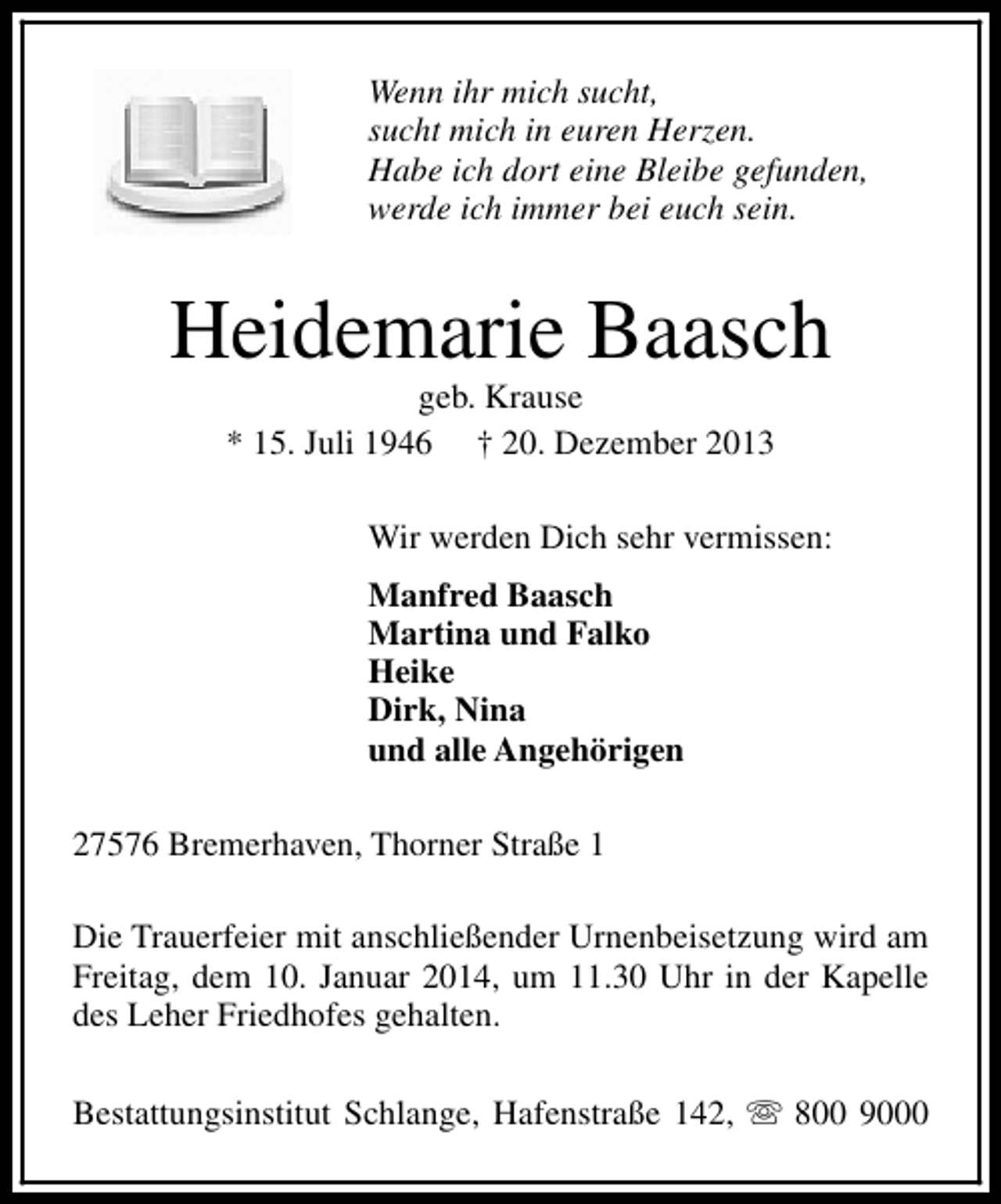 <p>Wenn ihr mich sucht,<br />sucht mich in euren Herzen.<br />Habe ich dort eine Bleibe gefunden,<br />werde ich immer bei euch sein.</p><p>Heidemarie Baasch<br />geb. Krause<br />* 15. Juli 1946 † 20. Dezember 2013</p><p>Wir werden Dich sehr vermissen:<br />Manfred Baasch<br />Martina und Falko<br />Heike<br />Dirk, Nina<br />und alle Angehörigen<br />27576 Bremerhaven, Thorner Straße 1<br />Die Trauerfeier mit anschließender Urnenbeisetzung wird am<br />Freitag, dem 10. Januar 2014, um 11.30 Uhr in der Kapelle<br />des Leher Friedhofes gehalten.<br />Bestattungsinstitut Schlange, Hafenstraße 142, s 800 9000</p>