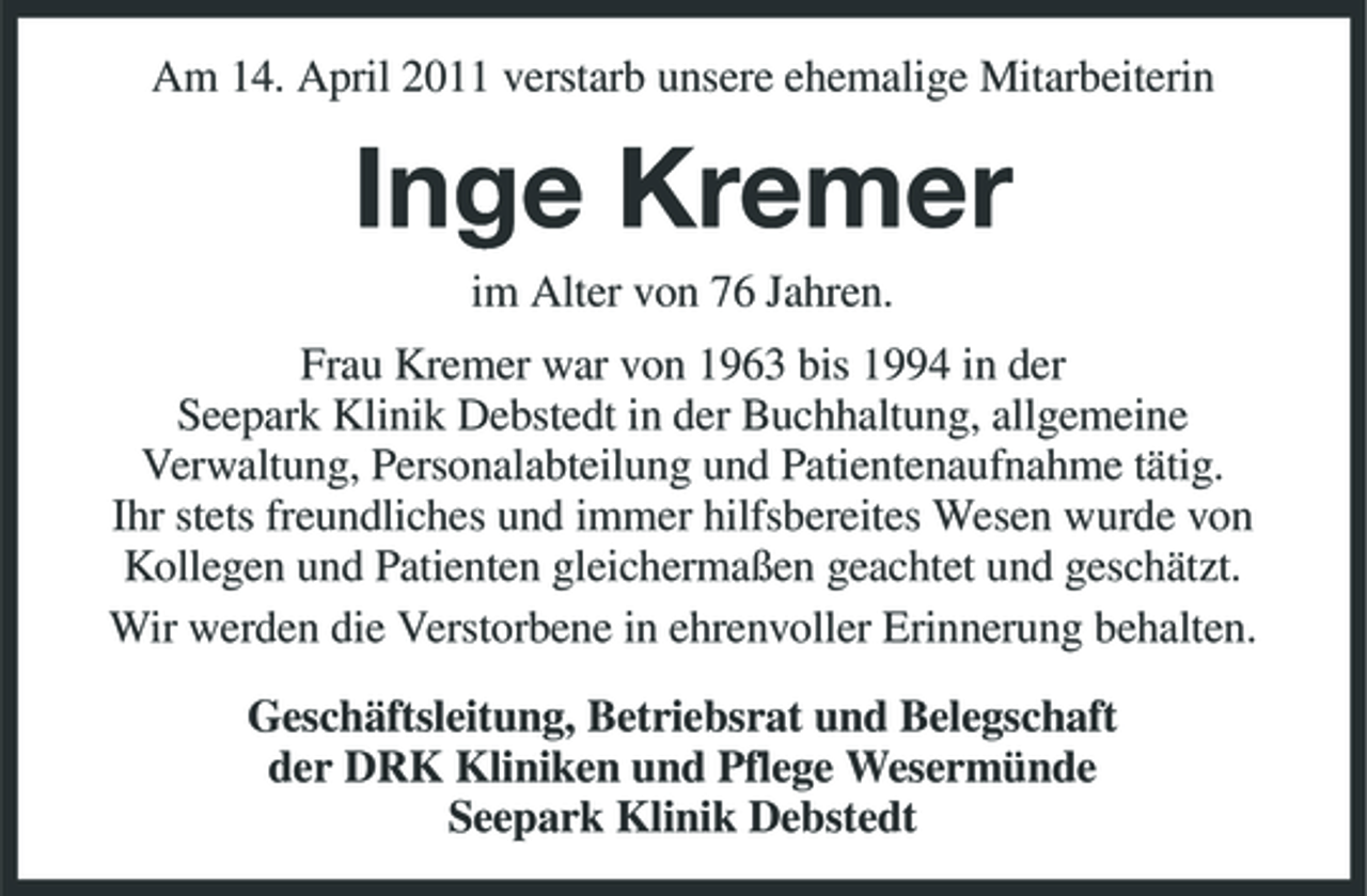 <p>Am 14. April 2011 verstarb unsere ehemalige Mitarbeiterin</p><p>Inge Kremer<br />im Alter von 76 Jahren. Frau Kremer war von 1963 bis 1994 in der Seepark Klinik Debstedt in der Buchhaltung, allgemeine Verwaltung, Personalabteilung und Patientenaufnahme tätig. Ihr stets freundliches und immer hilfsbereites Wesen wurde von Kollegen und Patienten gleichermaßen geachtet und geschätzt. Wir werden die Verstorbene in ehrenvoller Erinnerung behalten. Geschäftsleitung, Betriebsrat und Belegschaft der DRK Kliniken und Pflege Wesermünde Seepark Klinik Debstedt</p>