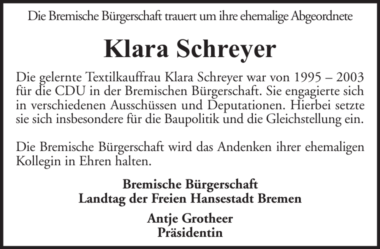 <p>Die Bremische Bürgerschaft trauert um ihre ehemalige Abgeordnete</p><p>Klara Schreyer<br />Die gelernte Textilkauffrau Klara Schreyer war von 1995 – 2003<br />für die CDU in der Bremischen Bürgerschaft. Sie engagierte sich<br />in verschiedenen Ausschüssen und Deputationen. Hierbei setzte<br />sie sich insbesondere für die Baupolitik und die Gleichstellung ein.<br />Die Bremische Bürgerschaft wird das Andenken ihrer ehemaligen<br />Kollegin in Ehren halten.<br />Bremische Bürgerschaft<br />Landtag der Freien Hansestadt Bremen<br />Antje Grotheer<br />Präsidentin</p>