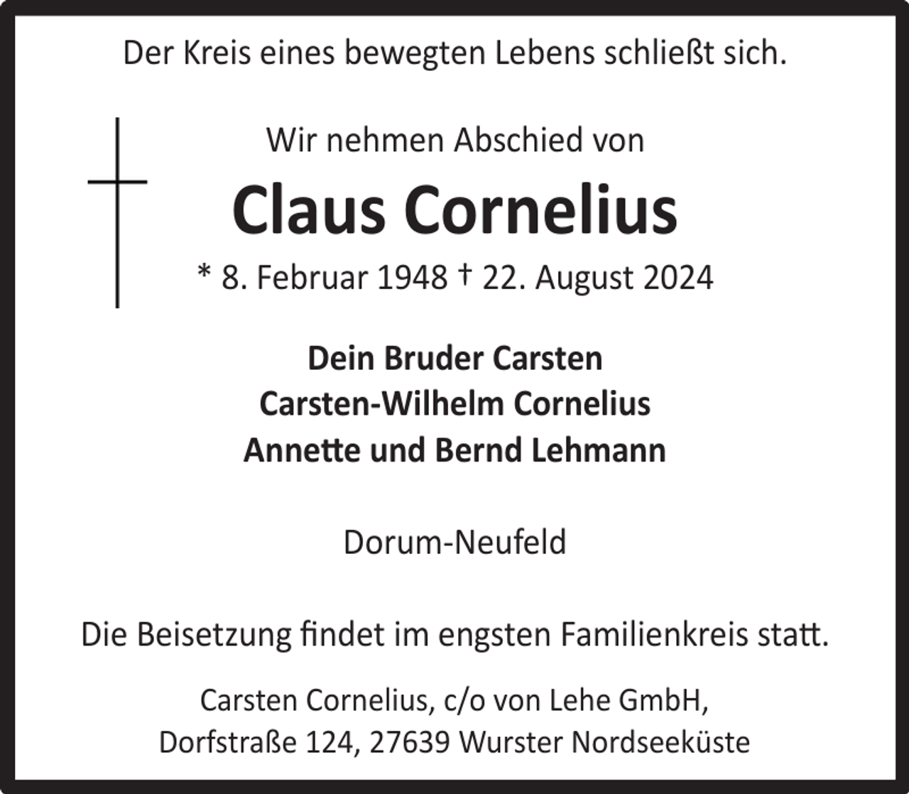 <p>Der Kreis eines bewegten Lebens schließt sich.<br />Wir nehmen Abschied von</p><p>Claus Cornelius</p><p>* 8. Februar 1948 † 22. August 2024<br />Dein Bruder Carsten<br />Carsten-Wilhelm Cornelius<br />Annette und Bernd Lehmann<br />Dorum-Neufeld<br />Die Beisetzung ﬁndet im engsten Familienkreis statt.<br />Carsten Cornelius, c/o von Lehe GmbH,<br />Dorfstraße 124, 27639 Wurster Nordseeküste</p>