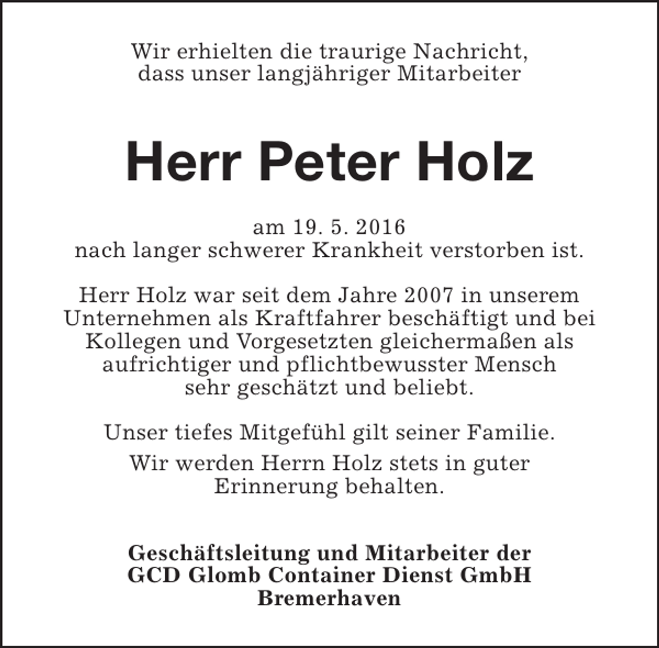 <p>Wir erhielten die traurige Nachricht,<br />dass unser langjähriger Mitarbeiter</p><p>Herr Peter Holz<br />am 19. 5. 2016<br />nach langer schwerer Krankheit verstorben ist.<br />Herr Holz war seit dem Jahre 2007 in unserem<br />Unternehmen als Kraftfahrer beschäftigt und bei<br />Kollegen und Vorgesetzten gleichermaßen als<br />aufrichtiger und pflichtbewusster Mensch<br />sehr geschätzt und beliebt.<br />Unser tiefes Mitgefühl gilt seiner Familie.<br />Wir werden Herrn Holz stets in guter<br />Erinnerung behalten.<br />Geschäftsleitung und Mitarbeiter der<br />GCD Glomb Container Dienst GmbH<br />Bremerhaven</p>
