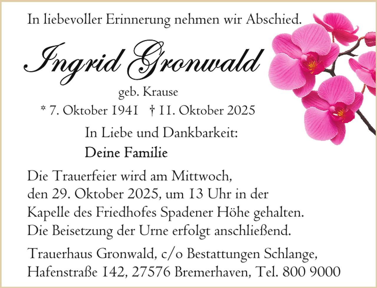 <p>In liebevoller Erinnerung nehmen wir Abschiied.</p><p>geb. Krause<br />* 7. Oktober 1941 † 11. Oktober 2025</p><p>In Liebe und Dankbarkeit:<br />Die Trauerfeier wird am Mittwoch,<br />den 29. Oktober 2025, um 13 Uhr in der<br />Kapelle des Friedhofes Spadener Höhe gehalten.<br />Die Beisetzung der Urne erfolgt anschließend.<br />Trauerhaus Gronwald, c/o Bestattungen Schlange,<br />Hafenstraße 142, 27576 Bremerhaven, Tel. 800 9000</p>