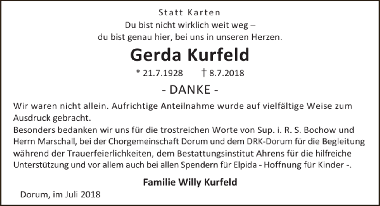 <p>Statt Karten<br />Du bist nicht wirklich weit weg –<br />du bist genau hier, bei uns in unseren Herzen.</p><p>Gerda Kurfeld<br />* 21.7.1928</p><p>† 8.7.2018</p><p>- DANKE Wir waren nicht allein. Aufrichtige Anteilnahme wurde auf vielfältige Weise zum<br />Ausdruck gebracht.<br />Besonders bedanken wir uns für die trostreichen Worte von Sup. i. R. S. Bochow und<br />Herrn Marschall, bei der Chorgemeinschaft Dorum und dem DRK-Dorum für die Begleitung<br />während der Trauerfeierlichkeiten, dem Bestattungsinstitut Ahrens für die hilfreiche<br />Unterstützung und vor allem auch bei allen Spendern für Elpida - Hoffnung für Kinder -.<br />Dorum, im Juli 2018</p><p>Familie Willy Kurfeld</p>