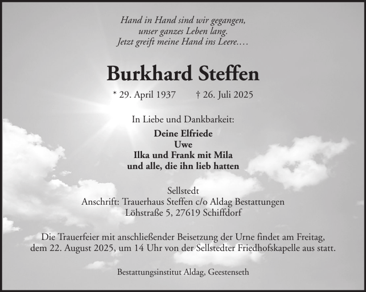 <p>Hand in Hand sind wir gegangen,<br />unser ganzes Leben lang.<br />Jetzt greift meine Hand ins Leere.…</p><p>Burkhard Steffen<br />* 29. April 1937</p><p>† 26. Juli 2025</p><p>In Liebe und Dankbarkeit:<br />Deine Elfriede<br />Uwe<br />Ilka und Frank mit Mila<br />und alle, die ihn lieb hatten<br />Sellstedt<br />Anschrift: Trauerhaus Steffen c/o Aldag Bestattungen<br />Löhstraße 5, 27619 Schiffdorf<br />Die Trauerfeier mit anschließender Beisetzung der Urne findet am Freitag,<br />dem 22. August 2025, um 14 Uhr von der Sellstedter Friedhofskapelle aus statt.<br />Bestattungsinstitut Aldag, Geestenseth</p>