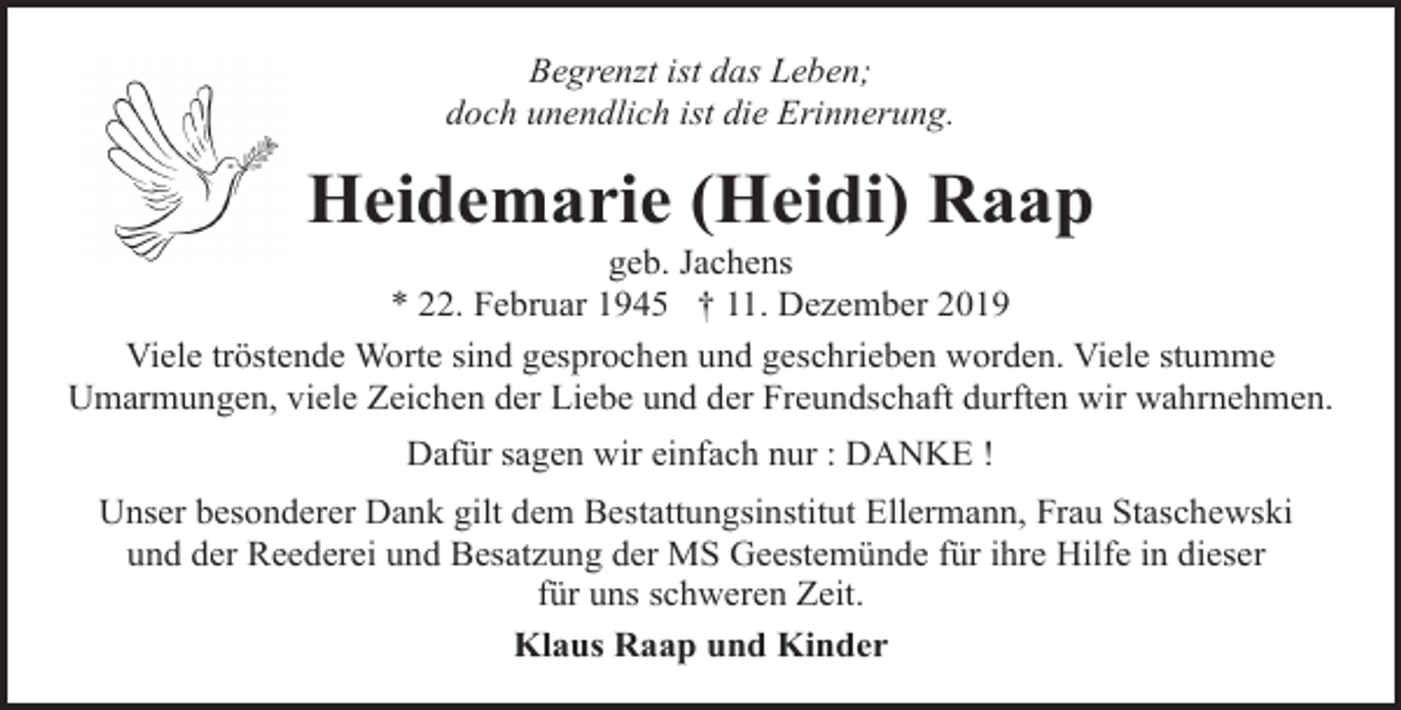 <p>Begrenzt ist das Leben;<br />doch unendlich ist die Erinnerung.</p><p>Heidemarie (Heidi) Raap</p><p>geb. Jachens<br />* 22. Februar 1945 † 11. Dezember 2019<br />Viele tröstende Worte sind gesprochen und geschrieben worden. Viele stumme<br />Umarmungen, viele Zeichen der Liebe und der Freundschaft durften wir wahrnehmen.<br />Dafür sagen wir einfach nur : DANKE !<br />Unser besonderer Dank gilt dem Bestattungsinstitut Ellermann, Frau Staschewski<br />und der Reederei und Besatzung der MS Geestemünde für ihre Hilfe in dieser<br />für uns schweren Zeit.<br />Klaus Raap und Kinder</p>