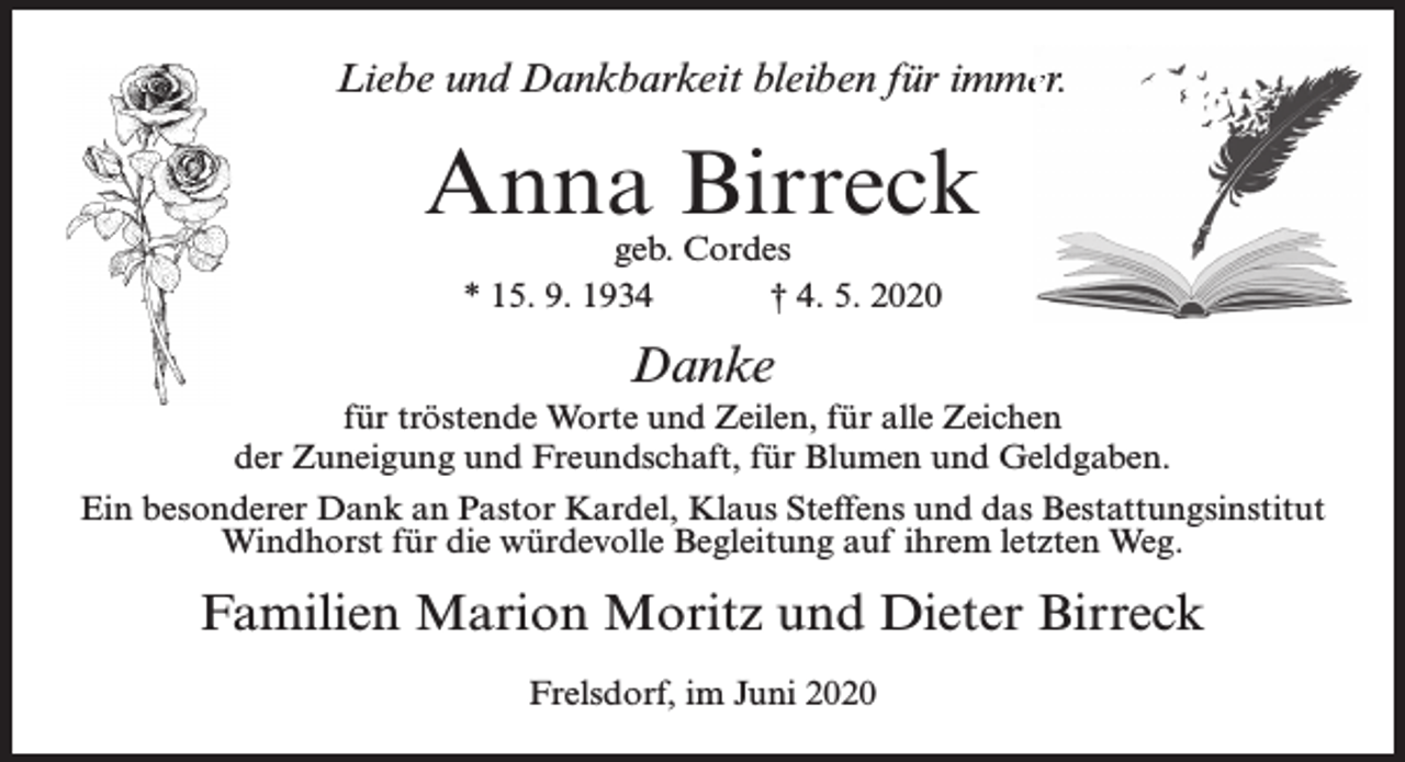 <p>Liebe und Dankbarkeit bleiben für immeer.</p><p>Anna Birreck<br />geb. Cordes<br />* 15. 9. 1934<br />† 4. 5. 2020</p><p>Danke</p><p>für tröstende Worte und Zeilen, für alle Zeichen<br />der Zuneigung und Freundschaft, für Blumen und Geldgaben.<br />Ein besonderer Dank an Pastor Kardel, Klaus Steffens und das Bestattungsinstitut<br />Windhorst für die würdevolle Begleitung auf ihrem letzten Weg.</p><p>Familien Marion Moritz und Dieter Birreck<br />Frelsdorf, im Juni 2020</p>
