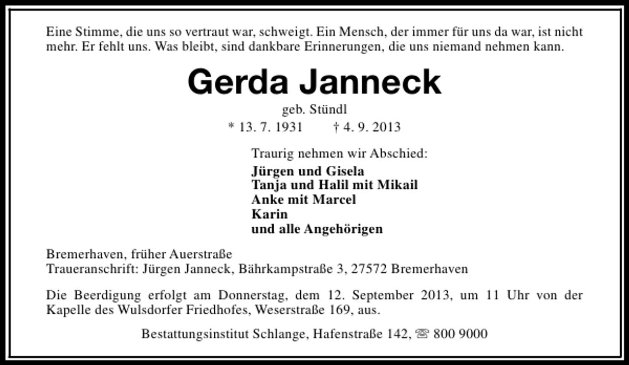 <p>Eine Stimme, die uns so vertraut war, schweigt. Ein Mensch, der immer für uns da war, ist nicht<br />mehr. Er fehlt uns. Was bleibt, sind dankbare Erinnerungen, die uns niemand nehmen kann.</p><p>Gerda Janneck<br />geb. Stündl<br />* 13. 7. 1931<br />† 4. 9. 2013</p><p>Traurig nehmen wir Abschied:<br />Jürgen und Gisela<br />Tanja und Halil mit Mikail<br />Anke mit Marcel<br />Karin<br />und alle Angehörigen<br />Bremerhaven, früher Auerstraße<br />Traueranschrift: Jürgen Janneck, Bährkampstraße 3, 27572 Bremerhaven<br />Die Beerdigung erfolgt am Donnerstag, dem 12. September 2013, um 11 Uhr von der<br />Kapelle des Wulsdorfer Friedhofes, Weserstraße 169, aus.<br />Bestattungsinstitut Schlange, Hafenstraße 142, s 800 9000</p>