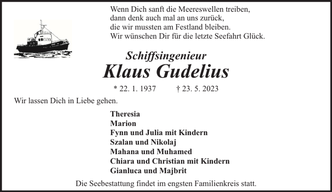 <p>Wenn Dich sanft die Meereswellen treiben,<br />dann denk auch mal an uns zurück,<br />die wir mussten am Festland bleiben.<br />Wir wünschen Dir für die letzte Seefahrt Glück.</p><p>Schiffsingenieur</p><p>Klaus Gudelius</p><p>* 22. 1. 1937<br />Wir lassen Dich in Liebe gehen.</p><p>† 23. 5. 2023</p><p>Theresia<br />Marion<br />Fynn und Julia mit Kindern<br />Szalan und Nikolaj<br />Mahana und Muhamed<br />Chiara und Christian mit Kindern<br />Gianluca und Majbrit<br />Die Seebestattung findet im engsten Familienkreis statt.</p>