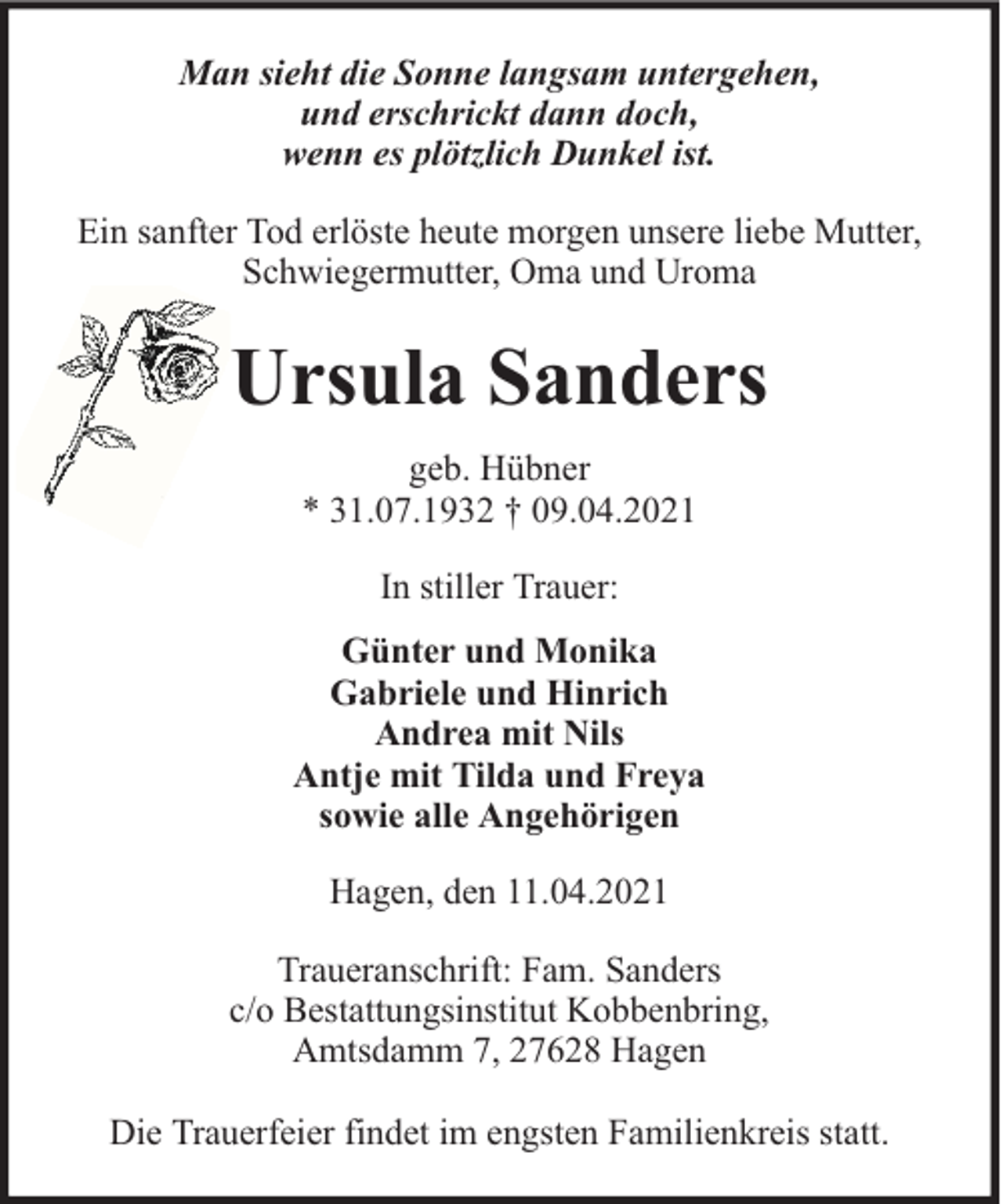 <p>Man sieht die Sonne langsam untergehen,<br />und erschrickt dann doch,<br />wenn es plötzlich Dunkel ist.<br />Ein sanfter Tod erlöste heute morgen unsere liebe Mutter,<br />Schwiegermutter, Oma und Uroma</p><p>Ursula Sanders<br />geb. Hübner<br />* 31.07.1932 † 09.04.2021<br />In stiller Trauer:<br />Günter und Monika<br />Gabriele und Hinrich<br />Andrea mit Nils<br />Antje mit Tilda und Freya<br />sowie alle Angehörigen<br />Hagen, den 11.04.2021<br />Traueranschrift: Fam. Sanders<br />c/o Bestattungsinstitut Kobbenbring,<br />Amtsdamm 7, 27628 Hagen<br />Die Trauerfeier findet im engsten Familienkreis statt.</p>