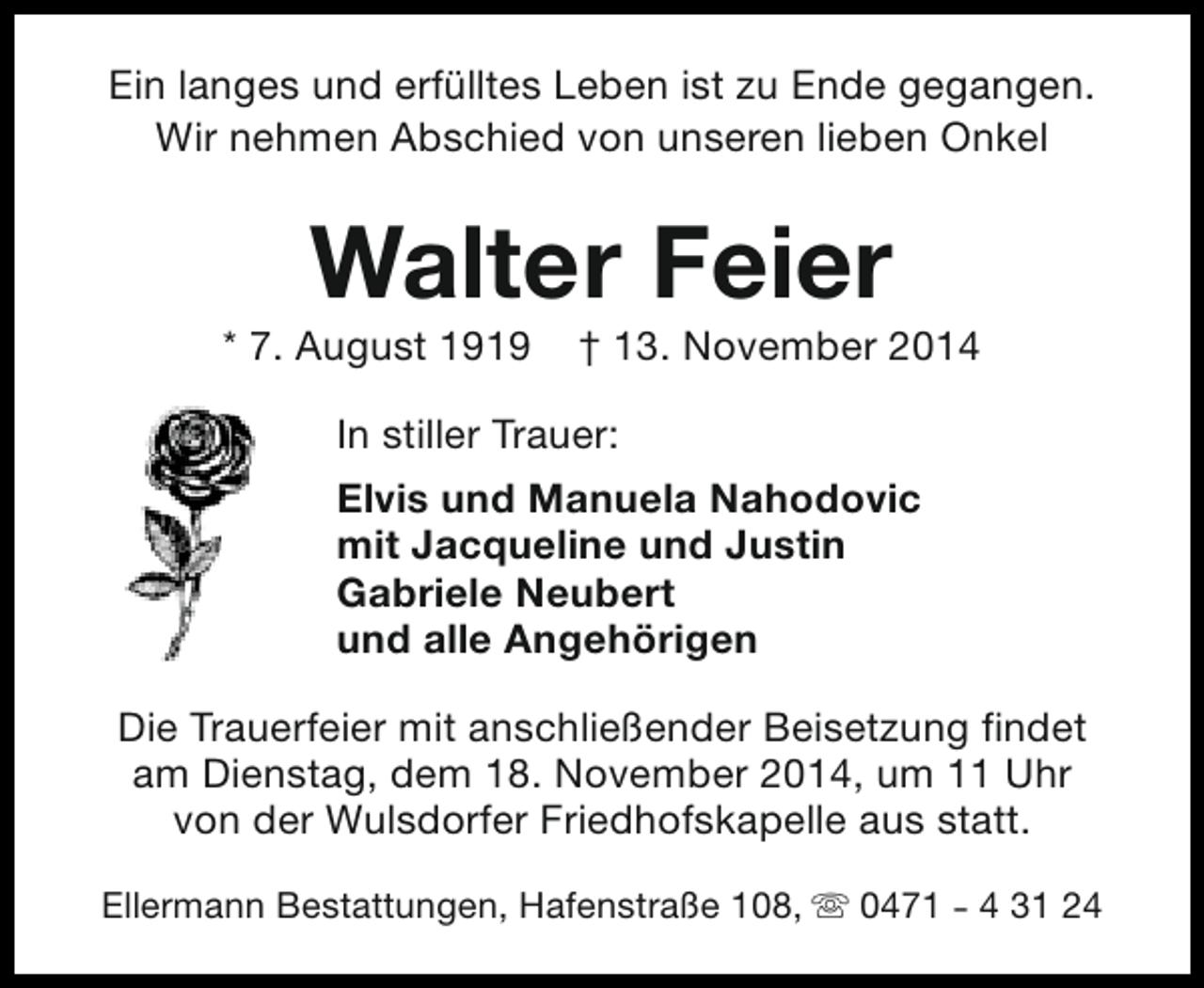 <p>Ein langes und erfülltes Leben ist zu Ende gegangen.<br />Wir nehmen Abschied von unseren lieben Onkel</p><p>Walter Feier</p><p>* 7. August 1919</p><p>† 13. November 2014</p><p>In stiller Trauer:<br />Elvis und Manuela Nahodovic<br />mit Jacqueline und Justin<br />Gabriele Neubert<br />und alle Angehörigen<br />Die Trauerfeier mit anschließender Beisetzung findet<br />am Dienstag, dem 18. November 2014, um 11 Uhr<br />von der Wulsdorfer Friedhofskapelle aus statt.<br />Ellermann Bestattungen, Hafenstraße 108, s 0471 - 4 31 24</p>
