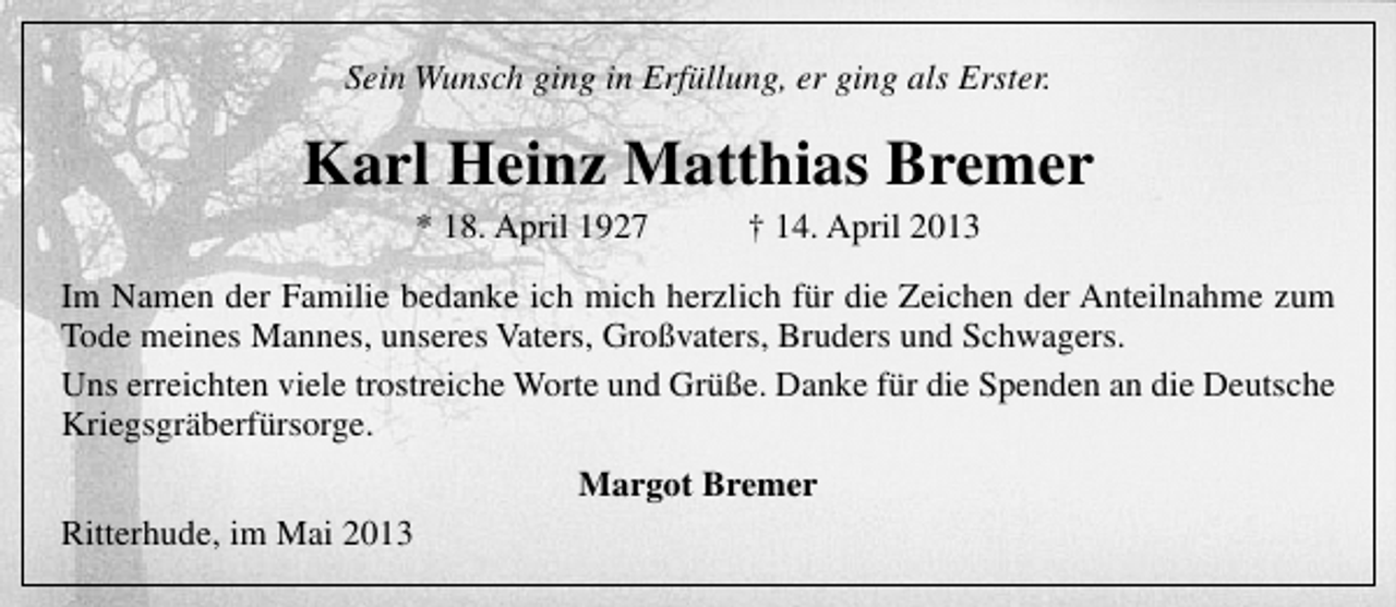 <p>Sein Wunsch ging in Erfüllung, er ging als Erster.</p><p>Karl Heinz Matthias Bremer<br />* 18. April 1927</p><p>† 14. April 2013</p><p>Im Namen der Familie bedanke ich mich herzlich für die Zeichen der Anteilnahme zum<br />Tode meines Mannes, unseres Vaters, Großvaters, Bruders und Schwagers.<br />Uns erreichten viele trostreiche Worte und Grüße. Danke für die Spenden an die Deutsche<br />Kriegsgräberfürsorge.<br />Margot Bremer<br />Ritterhude, im Mai 2013</p>