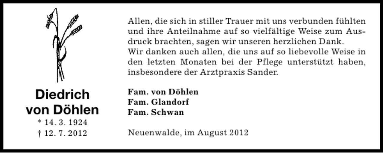 <p>Allen, die sich in stiller Trauer mit uns verbunden fühlten<br />und ihre Anteilnahme auf so vielfältige Weise zum Ausdruck brachten, sagen wir unseren herzlichen Dank.<br />Wir danken auch allen, die uns auf so liebevolle Weise in<br />den letzten Monaten bei der Pflege unterstützt haben,<br />insbesondere der Arztpraxis Sander.</p><p>Diedrich<br />von Döhlen<br />* 14. 3. 1924<br />† 12. 7. 2012</p><p>Fam. von Döhlen<br />Fam. Glandorf<br />Fam. Schwan<br />Neuenwalde, im August 2012</p>