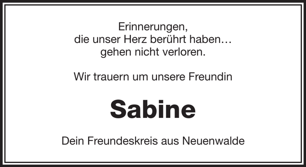 <p>Erinnerungen,<br />die unser Herz berührt haben…<br />gehen nicht verloren.<br />Wir trauern um unsere Freundin</p><p>Sabine<br />Dein Freundeskreis aus Neuenwalde</p>