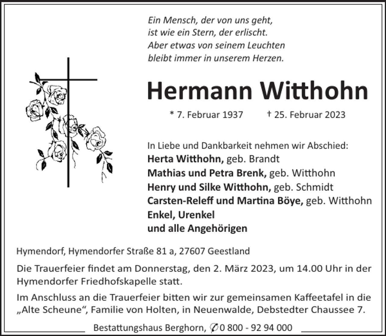 <p>Ein Mensch, der von uns geht,<br />ist wie ein Stern, der erlischt.<br />Aber etwas von seinem Leuchten<br />bleibt immer in unserem Herzen.</p><p>Hermann Wi#hohn<br />* 7. Februar 1937</p><p>† 25. Februar 2023</p><p>In Liebe und Dankbarkeit nehmen wir Abschied:</p><p>Herta Wi#hohn, geb. Brandt<br />Mathias und Petra Brenk, geb. Wi"hohn<br />Henry und Silke Wi#hohn, geb. Schmidt<br />Carsten-Releﬀ und Mar"na Böye, geb. Wi"hohn<br />Enkel, Urenkel<br />und alle Angehörigen<br />Hymendorf, Hymendorfer Straße 81 a, 27607 Geestland<br />Die Trauerfeier ﬁndet am Donnerstag, den 2. März 2023, um 14.00 Uhr in der<br />Hymendorfer Friedhofskapelle sta".<br />Im Anschluss an die Trauerfeier bi"en wir zur gemeinsamen Kaﬀeetafel in die<br />„Alte Scheune“, Familie von Holten, in Neuenwalde, Debstedter Chaussee 7.<br />Besta"ungshaus Berghorn, * 0 800 - 92 94 000</p>
