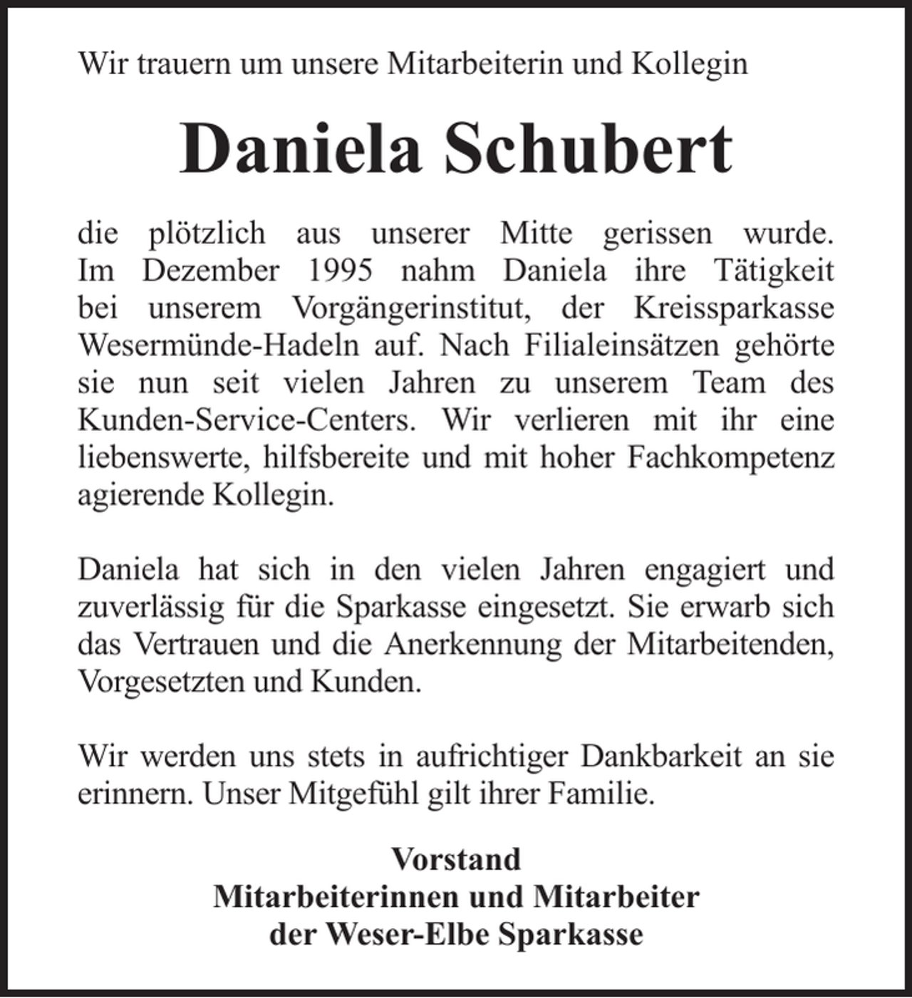 <p>Wir trauern um unsere Mitarbeiterin und Kollegin</p><p>Daniela Schubert<br />die plötzlich aus unserer Mitte gerissen wurde.<br />Im Dezember 1995 nahm Daniela ihre Tätigkeit<br />bei unserem Vorgängerinstitut, der Kreissparkasse<br />Wesermünde-Hadeln auf. Nach Filialeinsätzen gehörte<br />sie nun seit vielen Jahren zu unserem Team des<br />Kunden-Service-Centers. Wir verlieren mit ihr eine<br />liebenswerte, hilfsbereite und mit hoher Fachkompetenz<br />agierende Kollegin.<br />Daniela hat sich in den vielen Jahren engagiert und<br />zuverlässig für die Sparkasse eingesetzt. Sie erwarb sich<br />das Vertrauen und die Anerkennung der Mitarbeitenden,<br />Vorgesetzten und Kunden.<br />Wir werden uns stets in aufrichtiger Dankbarkeit an sie<br />erinnern. Unser Mitgefühl gilt ihrer Familie.<br />Vorstand<br />Mitarbeiterinnen und Mitarbeiter<br />der Weser-Elbe Sparkasse</p>