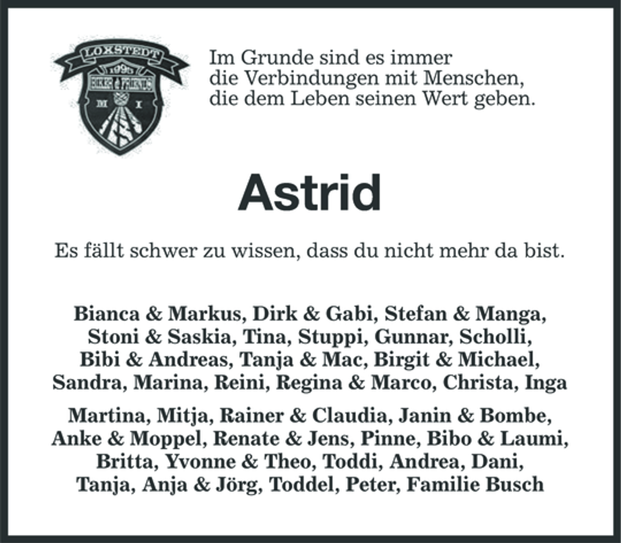 <p>Im Grunde sind es immer die Verbindungen mit Menschen, die dem Leben seinen Wert geben.</p><p>Astrid<br />Es fällt schwer zu wissen, dass du nicht mehr da bist. Bianca &amp; Markus, Dirk &amp; Gabi, Stefan &amp; Manga, Stoni &amp; Saskia, Tina, Stuppi, Gunnar, Scholli, Bibi &amp; Andreas, Tanja &amp; Mac, Birgit &amp; Michael, Sandra, Marina, Reini, Regina &amp; Marco, Christa, Inga Martina, Mitja, Rainer &amp; Claudia, Janin &amp; Bombe, Anke &amp; Moppel, Renate &amp; Jens, Pinne, Bibo &amp; Laumi, Britta, Yvonne &amp; Theo, Toddi, Andrea, Dani, Tanja, Anja &amp; Jörg, Toddel, Peter, Familie Busch</p>