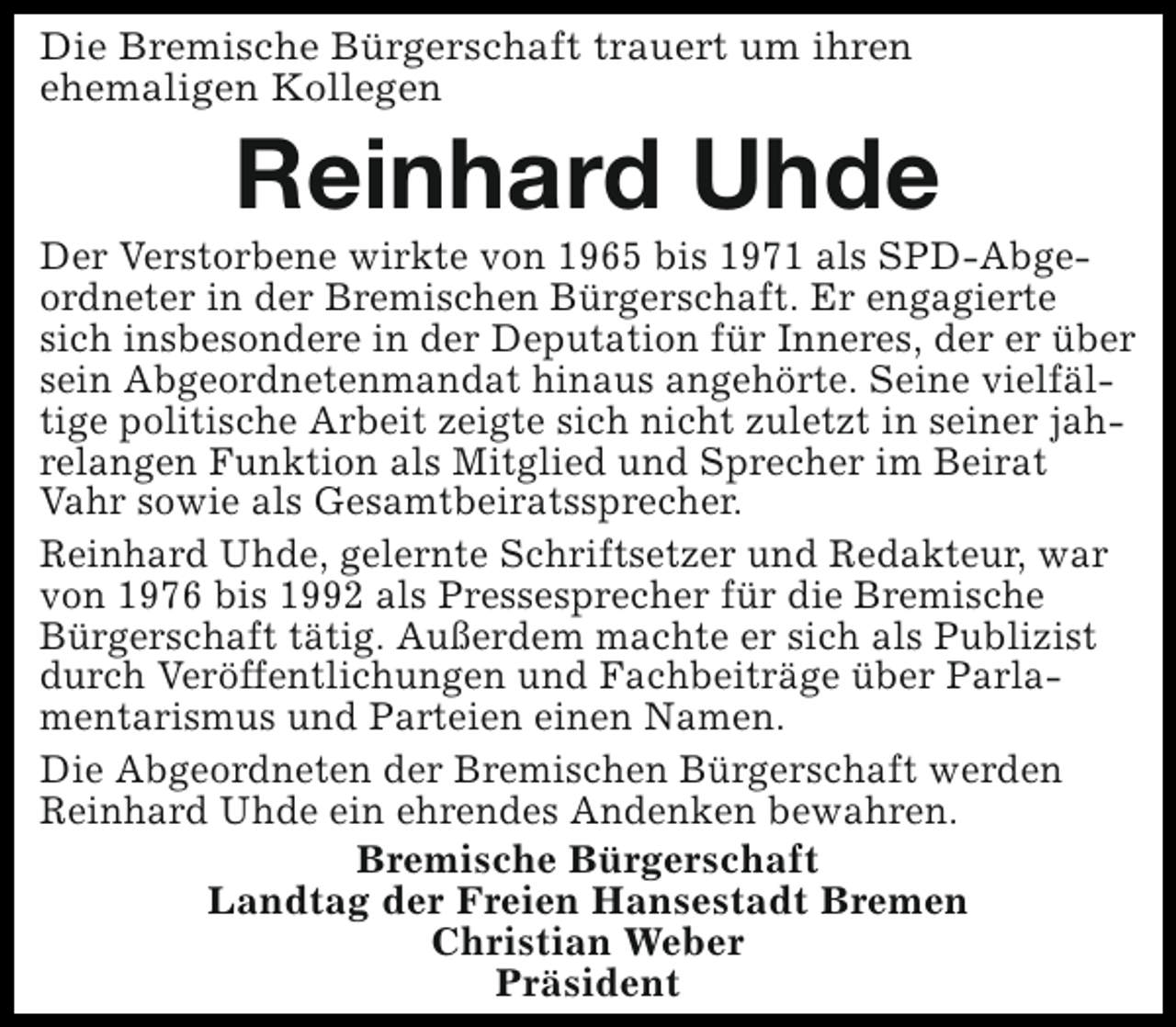 <p>Die Bremische Bürgerschaft trauert um ihren<br />ehemaligen Kollegen</p><p>Reinhard Uhde</p><p>Der Verstorbene wirkte von 1965 bis 1971 als SPD-Abgeordneter in der Bremischen Bürgerschaft. Er engagierte<br />sich insbesondere in der Deputation für Inneres, der er über<br />sein Abgeordnetenmandat hinaus angehörte. Seine vielfältige politische Arbeit zeigte sich nicht zuletzt in seiner jahrelangen Funktion als Mitglied und Sprecher im Beirat<br />Vahr sowie als Gesamtbeiratssprecher.<br />Reinhard Uhde, gelernte Schriftsetzer und Redakteur, war<br />von 1976 bis 1992 als Pressesprecher für die Bremische<br />Bürgerschaft tätig. Außerdem machte er sich als Publizist<br />durch Veröffentlichungen und Fachbeiträge über Parlamentarismus und Parteien einen Namen.<br />Die Abgeordneten der Bremischen Bürgerschaft werden<br />Reinhard Uhde ein ehrendes Andenken bewahren.<br />Bremische Bürgerschaft<br />Landtag der Freien Hansestadt Bremen<br />Christian Weber<br />Präsident</p>