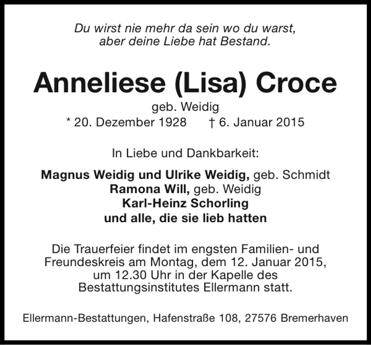 <p>Du wirst nie mehr da sein wo du warst,<br />aber deine Liebe hat Bestand.</p><p>Anneliese (Lisa) Croce<br />geb. Weidig<br />* 20. Dezember 1928<br />† 6. Januar 2015<br />In Liebe und Dankbarkeit:<br />Magnus Weidig und Ulrike Weidig, geb. Schmidt<br />Ramona Will, geb. Weidig<br />Karl-Heinz Schorling<br />und alle, die sie lieb hatten<br />Die Trauerfeier findet im engsten Familien- und<br />Freundeskreis am Montag, dem 12. Januar 2015,<br />um 12.30 Uhr in der Kapelle des<br />Bestattungsinstitutes Ellermann statt.<br />Ellermann-Bestattungen, Hafenstraße 108, 27576 Bremerhaven</p>