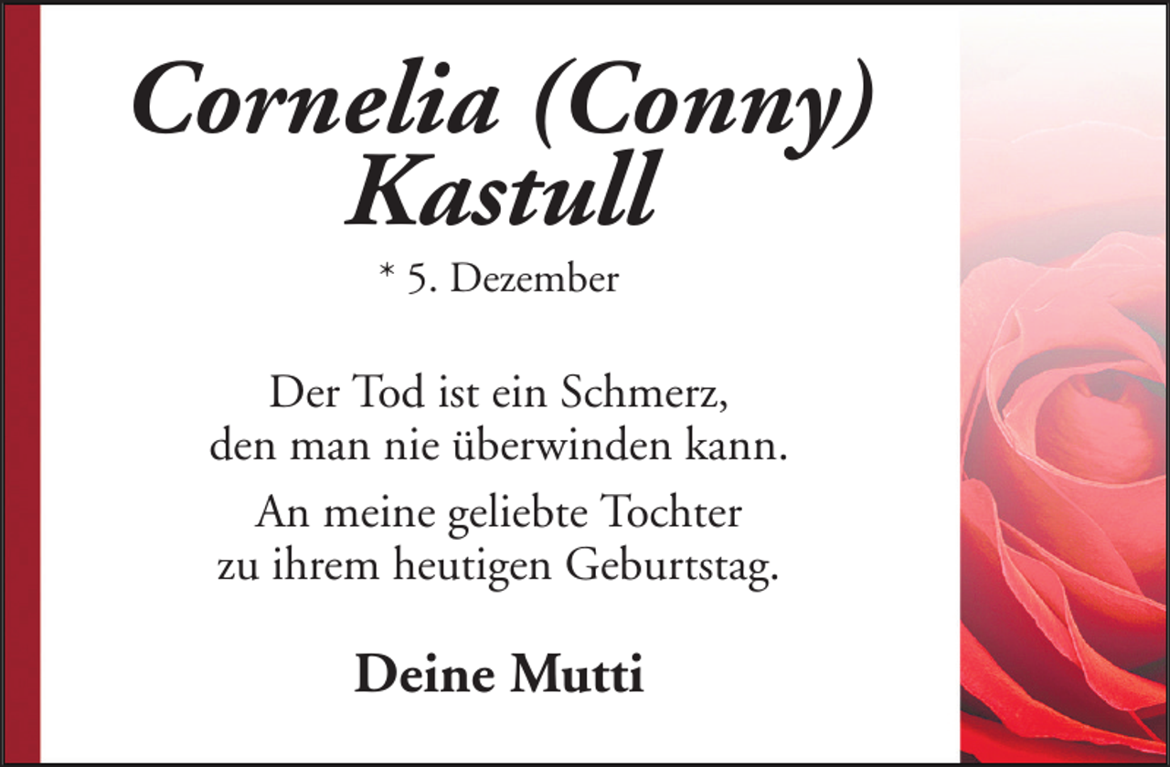 <p>Cornelia (Conny)<br />Kastull<br />* 5. Dezember</p><p>Der Tod ist ein Schmerz,<br />den man nie überwinden kann.<br />An meine geliebte Tochter<br />zu ihrem heutigen Geburtstag.</p><p>Deine Mutti</p>