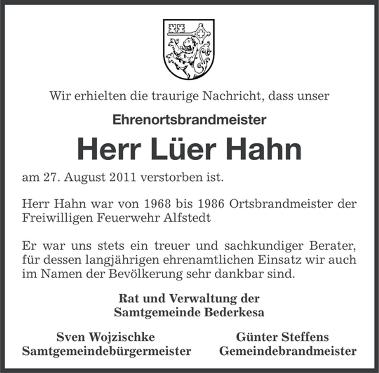 <p>Wir erhielten die traurige Nachricht, dass unser</p><p>Ehrenortsbrandmeister</p><p>Herr Lüer Hahn<br />am 27. August 2011 verstorben ist.<br />Herr Hahn war von 1968 bis 1986 Ortsbrandmeister der<br />Freiwilligen Feuerwehr Alfstedt<br />Er war uns stets ein treuer und sachkundiger Berater,<br />für dessen langjährigen ehrenamtlichen Einsatz wir auch<br />im Namen der Bevölkerung sehr dankbar sind.<br />Rat und Verwaltung der<br />Samtgemeinde Bederkesa<br />Sven Wojzischke<br />Samtgemeindebürgermeister</p><p>Günter Steffens<br />Gemeindebrandmeister</p>