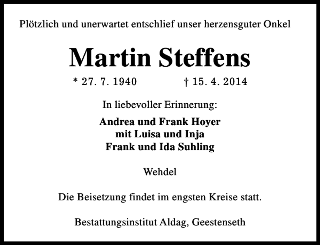 <p>Plötzlich und unerwartet entschlief unser herzensguter Onkel</p><p>Martin Steffens<br />* 27. 7. 1940</p><p>† 15. 4. 2014</p><p>In liebevoller Erinnerung:<br />Andrea und Frank Hoyer<br />mit Luisa und Inja<br />Frank und Ida Suhling<br />Wehdel<br />Die Beisetzung findet im engsten Kreise statt.<br />Bestattungsinstitut Aldag, Geestenseth</p>