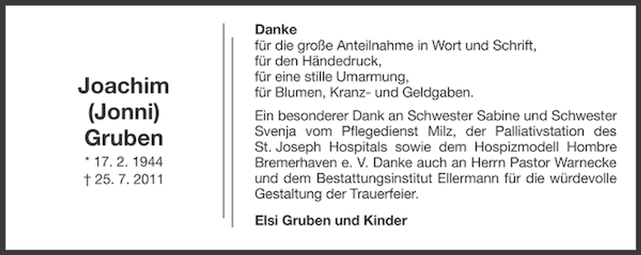 <p>Joachim<br />(Jonni)<br />Gruben<br />* 17. 2. 1944<br />† 25. 7. 2011</p><p>Danke<br />für die große Anteilnahme in Wort und Schrift,<br />für den Händedruck,<br />für eine stille Umarmung,<br />für Blumen, Kranz- und Geldgaben.<br />Ein besonderer Dank an Schwester Sabine und Schwester<br />Svenja vom Pflegedienst Milz, der Palliativstation des<br />St. Joseph Hospitals sowie dem Hospizmodell Hombre<br />Bremerhaven e. V. Danke auch an Herrn Pastor Warnecke<br />und dem Bestattungsinstitut Ellermann für die würdevolle<br />Gestaltung der Trauerfeier.<br />Elsi Gruben und Kinder</p>