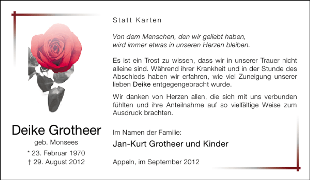 <p>Statt Karten<br />Von dem Menschen, den wir geliebt haben,<br />wird immer etwas in unseren Herzen bleiben.<br />Es ist ein Trost zu wissen, dass wir in unserer Trauer nicht<br />alleine sind. Während ihrer Krankheit und in der Stunde des<br />Abschieds haben wir erfahren, wie viel Zuneigung unserer<br />lieben Deike entgegengebracht wurde.<br />Wir danken von Herzen allen, die sich mit uns verbunden<br />fühlten und ihre Anteilnahme auf so vielfältige Weise zum<br />Ausdruck brachten.</p>
<p>Deike Grotheer<br />geb. Monsees</p>
<p>* 23. Februar 1970<br />† 29. August 2012</p>
<p>Im Namen der Familie:</p>
<p>Jan-Kurt Grotheer und Kinder<br />Appeln, im September 2012</p>