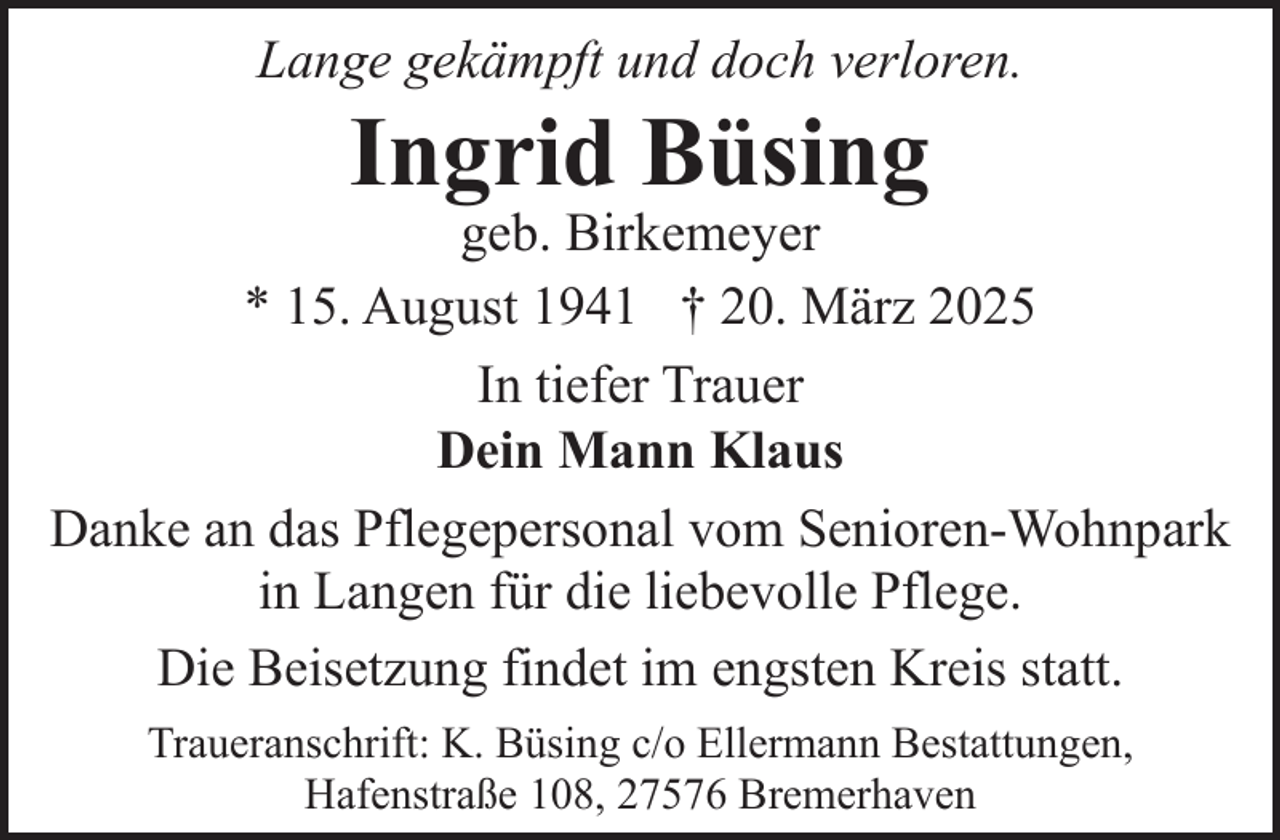 <p>Lange gekämpft und doch verloren.</p><p>Ingrid Büsing</p><p>geb. Birkemeyer<br />* 15. August 1941 † 20. März 2025<br />In tiefer Trauer<br />Dein Mann Klaus<br />Danke an das Pflegepersonal vom Senioren-Wohnpark<br />in Langen für die liebevolle Pflege.<br />Die Beisetzung findet im engsten Kreis statt.<br />Traueranschrift: K. Büsing c/o Ellermann Bestattungen,<br />Hafenstraße 108, 27576 Bremerhaven</p>