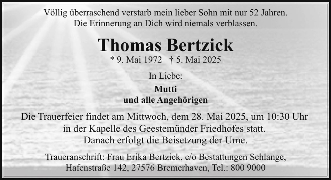<p>Völlig überraschend verstarb mein lieber Sohn mit nur 52 Jahren.<br />Die Erinnerung an Dich wird niemals verblassen.</p><p>Thomas Bertzick<br />* 9. Mai 1972 † 5. Mai 2025<br />In Liebe:<br />Mutti<br />und alle Angehörigen</p><p>Die Trauerfeier findet am Mittwoch, dem 28. Mai 2025, um 10:30 Uhr<br />in der Kapelle des Geestemünder Friedhofes statt.<br />Danach erfolgt die Beisetzung der Urne.<br />Traueranschrift: Frau Erika Bertzick, c/o Bestattungen Schlange,<br />Hafenstraße 142, 27576 Bremerhaven, Tel.: 800 9000</p>