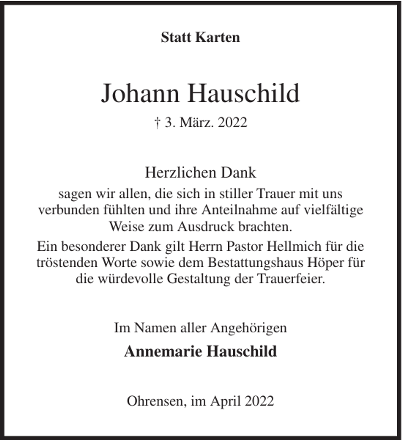 <p>Statt Karten</p><p>Johann Hauschild<br />† 3. März. 2022</p><p>Herzlichen Dank<br />sagen wir allen, die sich in stiller Trauer mit uns<br />verbunden fühlten und ihre Anteilnahme auf vielfältige<br />Weise zum Ausdruck brachten.<br />Ein besonderer Dank gilt Herrn Pastor Hellmich für die<br />tröstenden Worte sowie dem Bestattungshaus Höper für<br />die würdevolle Gestaltung der Trauerfeier.<br />Im Namen aller Angehörigen</p><p>Annemarie Hauschild<br />Ohrensen, im April 2022</p>