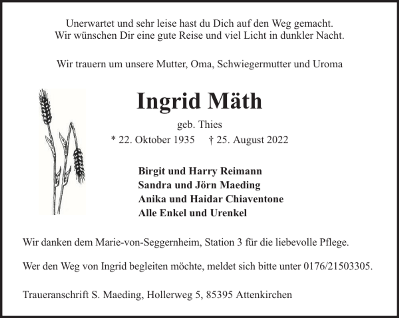 <p>Unerwartet und sehr leise hast du Dich auf den Weg gemacht.<br />Wir wünschen Dir eine gute Reise und viel Licht in dunkler Nacht.<br />Wir trauern um unsere Mutter, Oma, Schwiegermutter und Uroma</p><p>Ingrid Mäth<br />geb. Thies<br />* 22. Oktober 1935 † 25. August 2022<br />Birgit und Harry Reimann<br />Sandra und Jörn Maeding<br />Anika und Haidar Chiaventone<br />Alle Enkel und Urenkel<br />Wir danken dem Marie-von-Seggernheim, Station 3 für die liebevolle Pflege.<br />Wer den Weg von Ingrid begleiten möchte, meldet sich bitte unter 0176/21503305.<br />Traueranschrift S. Maeding, Hollerweg 5, 85395 Attenkirchen</p>