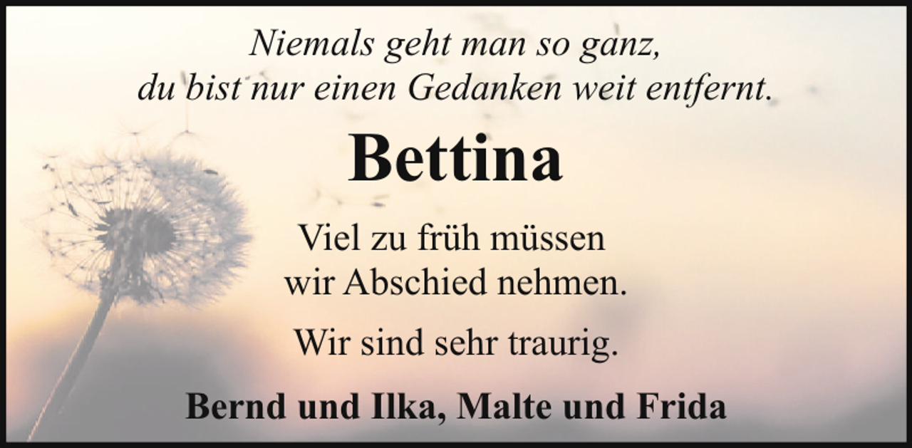 <p>Niemals geht man so ganz,<br />du bist nur einen Gedanken weit entfernt.</p><p>Bettina<br />Viel zu früh müssen<br />wir Abschied nehmen.<br />Wir sind sehr traurig.<br />Bernd und Ilka, Malte und Frida</p>