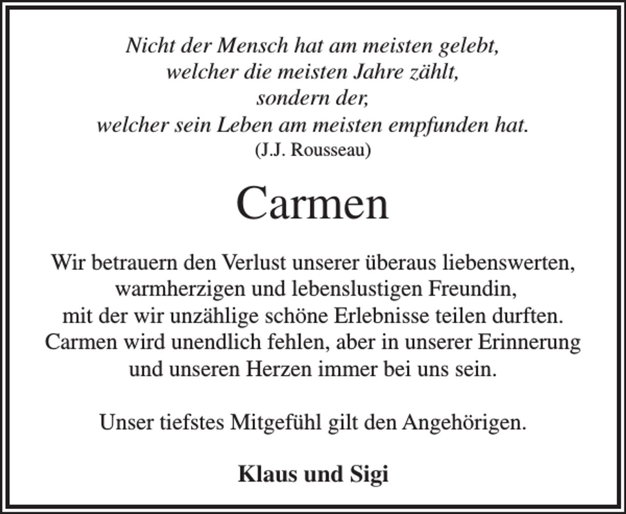 <p>Nicht der Mensch hat am meisten gelebt,<br />welcher die meisten Jahre zählt,<br />sondern der,<br />welcher sein Leben am meisten empfunden hat.<br />(J.J. Rousseau)</p><p>Carmen<br />Wir betrauern den Verlust unserer überaus liebenswerten,<br />warmherzigen und lebenslustigen Freundin,<br />mit der wir unzählige schöne Erlebnisse teilen durften.<br />Carmen wird unendlich fehlen, aber in unserer Erinnerung<br />und unseren Herzen immer bei uns sein.<br />Unser tiefstes Mitgefühl gilt den Angehörigen.</p><p>Klaus und Sigi</p>