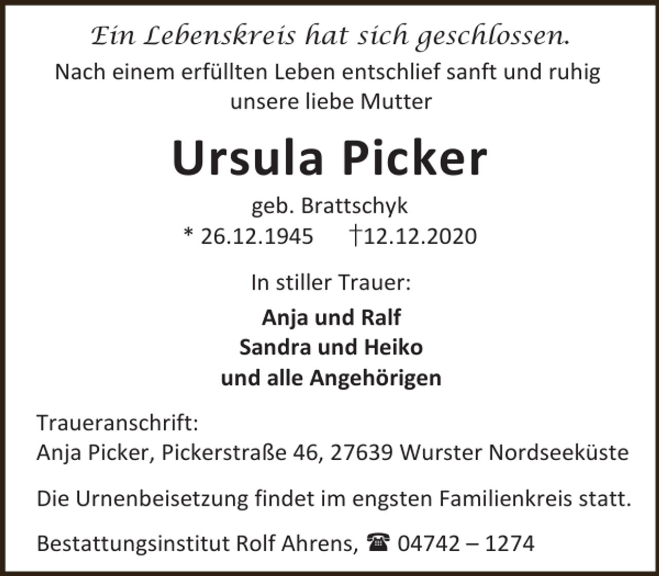 <p>Ein Lebenskreis hat sich geschlossen.<br />Nach einem erfüllten Leben entschlief sanft und ruhig<br />unsere liebe Mutter</p><p>Ursula Picker<br />geb. Brattschyk<br />* 26.12.1945 †12.12.2020<br />In stiller Trauer:<br />Anja und Ralf<br />Sandra und Heiko<br />und alle Angehörigen<br />Traueranschrift:<br />Anja Picker, Pickerstraße 46, 27639 Wurster Nordseeküste<br />Die Urnenbeisetzung findet im engsten Familienkreis statt.<br />Bestattungsinstitut Rolf Ahrens,  04742 – 1274</p>