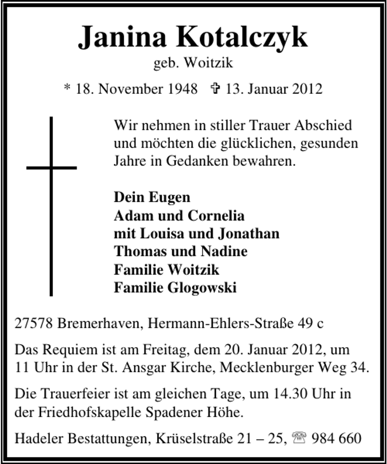<p>Janina Kotalczyk<br />geb. Woitzik<br />* 18. November 1948</p>
<p>13. Januar 2012</p>
<p>Wir nehmen in stiller Trauer Abschied<br />und möchten die glücklichen, gesunden<br />Jahre in Gedanken bewahren.<br />Dein Eugen<br />Adam und Cornelia<br />mit Louisa und Jonathan<br />Thomas und Nadine<br />Familie Woitzik<br />Familie Glogowski<br />27578 Bremerhaven, Hermann-Ehlers-Straße 49 c<br />Das Requiem ist am Freitag, dem 20. Januar 2012, um<br />11 Uhr in der St. Ansgar Kirche, Mecklenburger Weg 34.<br />Die Trauerfeier ist am gleichen Tage, um 14.30 Uhr in<br />der Friedhofskapelle Spadener Höhe.<br />Hadeler Bestattungen, Krüselstraße 21 – 25, 984 660</p>