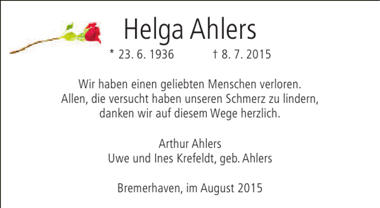 <p>Helga Ahlers</p><p>* 23. 6. 1936</p><p>† 8. 7. 2015</p><p>Wir haben einen geliebten Menschen verloren.<br />Allen, die versucht haben unseren Schmerz zu lindern,<br />danken wir auf diesem Wege herzlich.<br />Arthur Ahlers<br />Uwe und Ines Krefeldt, geb. Ahlers<br />Bremerhaven, im August 2015</p>