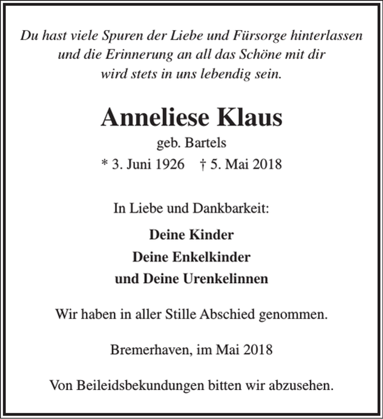 <p>Du hast viele Spuren der Liebe und Fürsorge hinterlassen<br />und die Erinnerung an all das Schöne mit dir<br />wird stets in uns lebendig sein.</p><p>Anneliese Klaus<br />geb. Bartels<br />* 3. Juni 1926 † 5. Mai 2018<br />In Liebe und Dankbarkeit:<br />Deine Kinder<br />Deine Enkelkinder<br />und Deine Urenkelinnen<br />Wir haben in aller Stille Abschied genommen.<br />Bremerhaven, im Mai 2018<br />Von Beileidsbekundungen bitten wir abzusehen.</p>