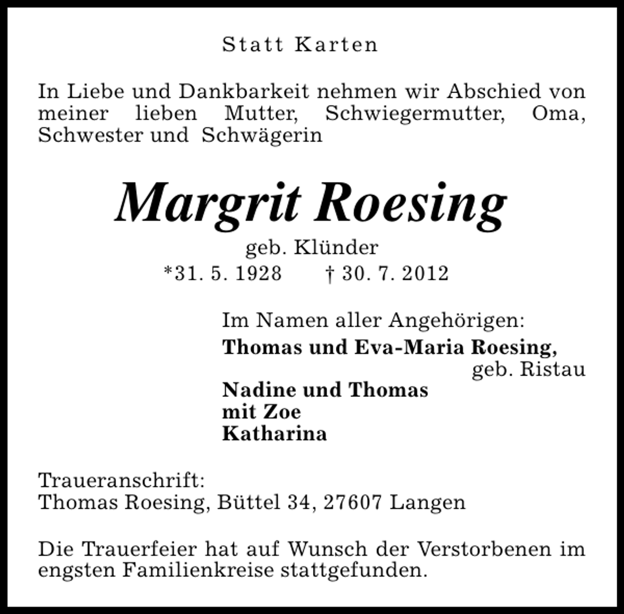<p>S t a t t K a rt e n<br />In Liebe und Dankbarkeit nehmen wir Abschied von<br />meiner lieben Mutter, Schwiegermutter, Oma,<br />Schwester und Schwägerin</p><p>Margrit Roesing<br />geb. Klünder<br />*31. 5. 1928<br />† 30. 7. 2012</p><p>Im Namen aller Angehörigen:<br />Thomas und Eva-Maria Roesing,<br />geb. Ristau<br />Nadine und Thomas<br />mit Zoe<br />Katharina<br />Traueranschrift:<br />Thomas Roesing, Büttel 34, 27607 Langen<br />Die Trauerfeier hat auf Wunsch der Verstorbenen im<br />engsten Familienkreise stattgefunden.</p>