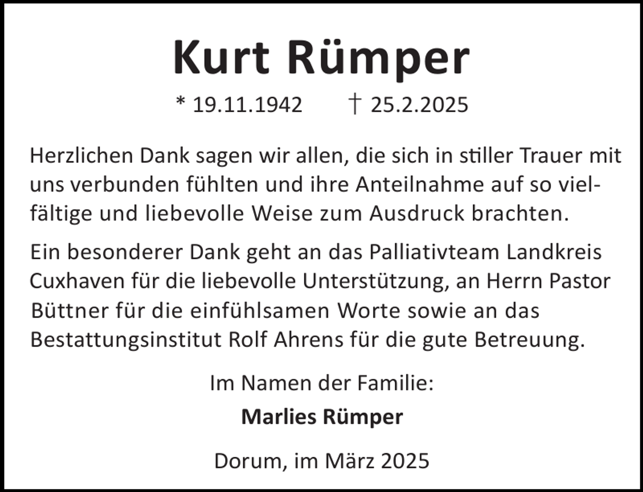 <p>Kurt Rümper<br />* 19.11.1942</p><p>† 25.2.2025</p><p>Herzlichen Dank sagen wir allen, die sich in s ller Trauer mit<br />uns verbunden fühlten und ihre Anteilnahme auf so vielfältige und liebevolle Weise zum Ausdruck brachten.<br />Ein besonderer Dank geht an das Palliativteam Landkreis<br />Cuxhaven für die liebevolle Unterstützung, an Herrn Pastor<br />Büttner für die einfühlsamen Worte sowie an das<br />Bestattungsinstitut Rolf Ahrens für die gute Betreuung.<br />Im Namen der Familie:<br />Marlies Rümper<br />Dorum, im März 2025</p>