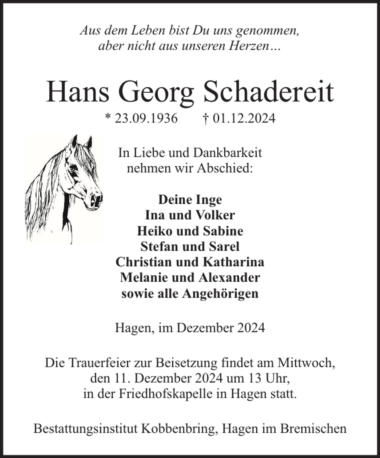 <p>Aus dem Leben bist Du uns genommen,<br />aber nicht aus unseren Herzen…</p><p>Hans Georg Schadereit<br />* 23.09.1936</p><p>† 01.12.2024</p><p>In Liebe und Dankbarkeit<br />nehmen wir Abschied:<br />Deine Inge<br />Ina und Volker<br />Heiko und Sabine<br />Stefan und Sarel<br />Christian und Katharina<br />Melanie und Alexander<br />sowie alle Angehörigen<br />Hagen, im Dezember 2024<br />Die Trauerfeier zur Beisetzung findet am Mittwoch,<br />den 11. Dezember 2024 um 13 Uhr,<br />in der Friedhofskapelle in Hagen statt.<br />Bestattungsinstitut Kobbenbring, Hagen im Bremischen</p>