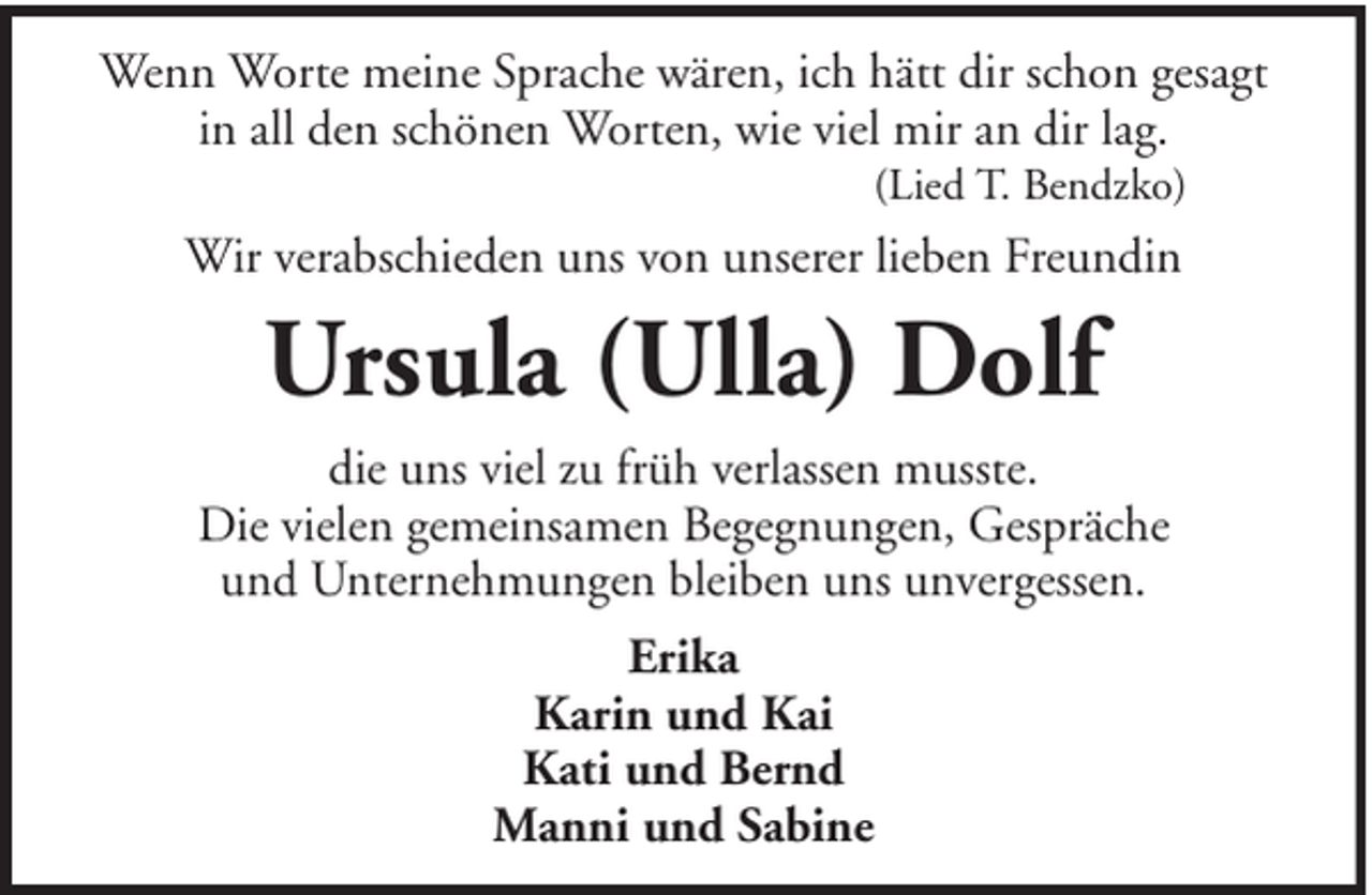 <p>Wenn Worte meine Sprache wären, ich hätt dir schon gesagt<br />in all den schönen Worten, wie viel mir an dir lag.<br />(Lied T. Bendzko)</p><p>Wir verabschieden uns von unserer lieben Freundin</p><p>Ursula (Ulla) Dolf<br />die uns viel zu früh verlassen musste.<br />Die vielen gemeinsamen Begegnungen, Gespräche<br />und Unternehmungen bleiben uns unvergessen.<br />Erika<br />Karin und Kai<br />Kati und Bernd<br />Manni und Sabine</p>