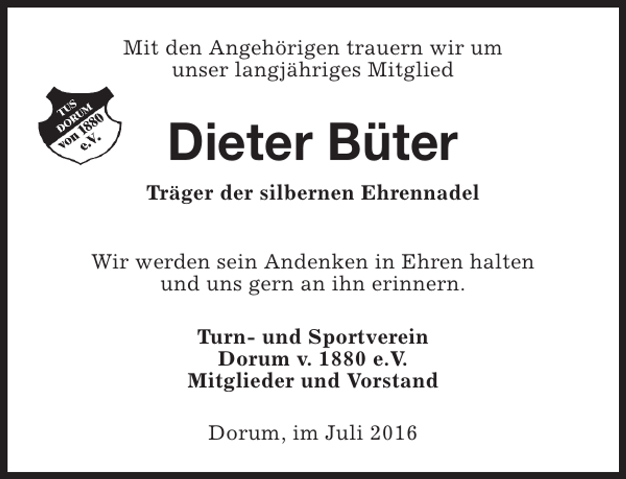 <p>Mit den Angehörigen trauern wir um<br />unser langjähriges Mitglied</p><p>Dieter Büter</p><p>Träger der silbernen Ehrennadel<br />Wir werden sein Andenken in Ehren halten<br />und uns gern an ihn erinnern.<br />Turn- und Sportverein<br />Dorum v. 1880 e.V.<br />Mitglieder und Vorstand<br />Dorum, im Juli 2016</p>