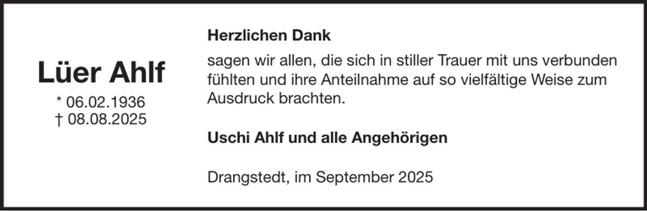 <p>Herzlichen Dank</p><p>Lüer Ahlf<br />* 06.02.1936<br />† 08.08.2025</p><p>sagen wir allen, die sich in stiller Trauer mit uns verbunden<br />fühlten und ihre Anteilnahme auf so vielfältige Weise zum<br />Ausdruck brachten.<br />Uschi Ahlf und alle Angehörigen<br />Drangstedt, im September 2025</p>