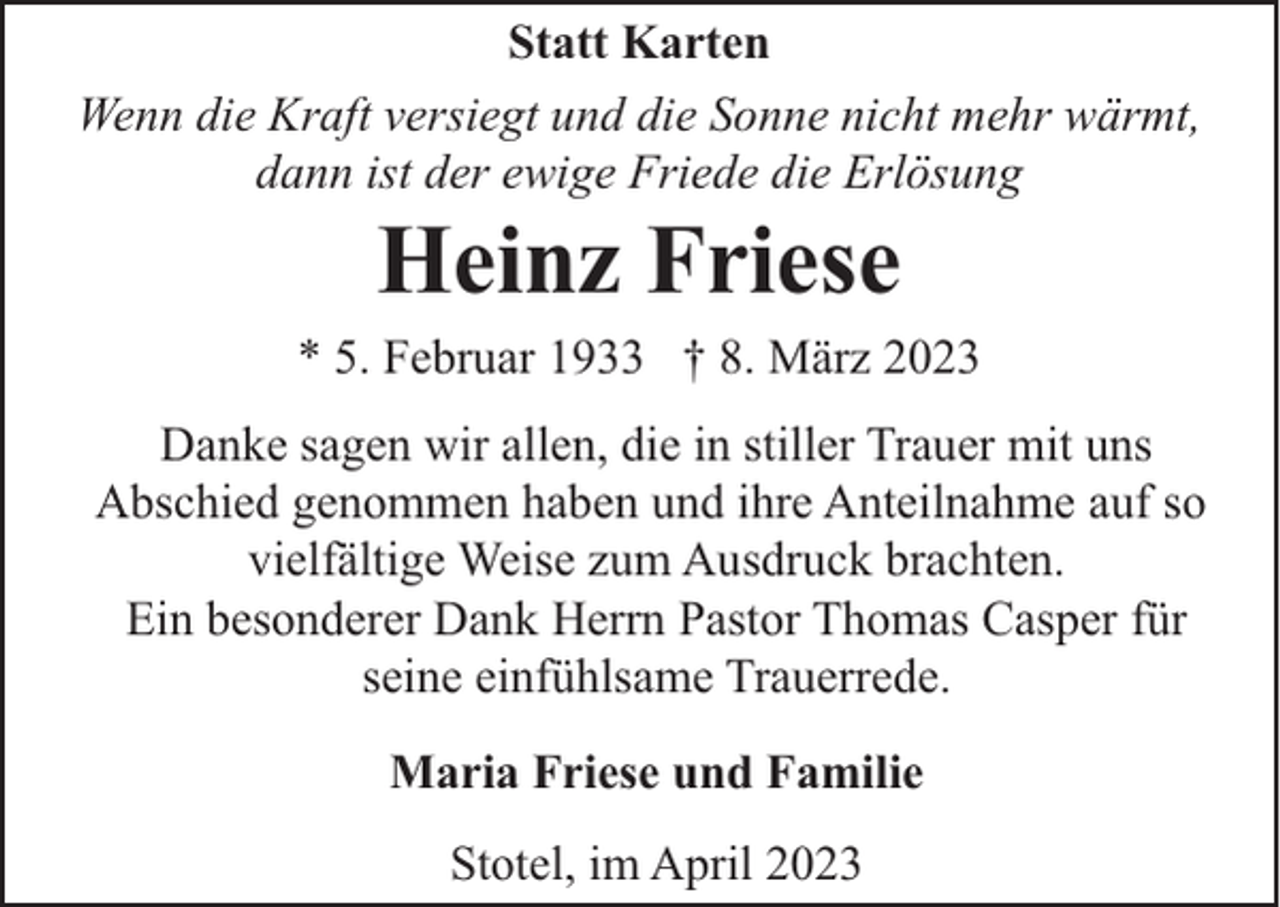 <p>Statt Karten<br />Wenn die Kraft versiegt und die Sonne nicht mehr wärmt,<br />dann ist der ewige Friede die Erlösung</p><p>Heinz Friese</p><p>* 5. Februar 1933 † 8. März 2023<br />Danke sagen wir allen, die in stiller Trauer mit uns<br />Abschied genommen haben und ihre Anteilnahme auf so<br />vielfältige Weise zum Ausdruck brachten.<br />Ein besonderer Dank Herrn Pastor Thomas Casper für<br />seine einfühlsame Trauerrede.<br />Maria Friese und Familie<br />Stotel, im April 2023</p>