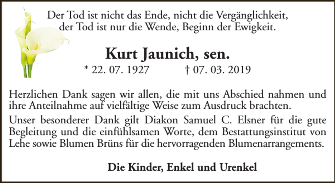 <p>Der Tod ist nicht das Ende, nicht die Vergänglichkeit,<br />der Tod ist nur die Wende, Beginn der Ewigkeit.</p><p>Kurt Jaunich, sen.</p><p>* 22. 07. 1927</p><p>† 07. 03. 2019</p><p>Herzlichen Dank sagen wir allen, die mit uns Abschied nahmen und<br />ihre Anteilnahme auf vielfältige Weise zum Ausdruck brachten.<br />Unser besonderer Dank gilt Diakon Samuel C. Elsner für die gute<br />Begleitung und die einfühlsamen Worte, dem Bestattungsinstitut von<br />Lehe sowie Blumen Brüns für die hervorragenden Blumenarrangements.<br />Die Kinder, Enkel und Urenkel</p>