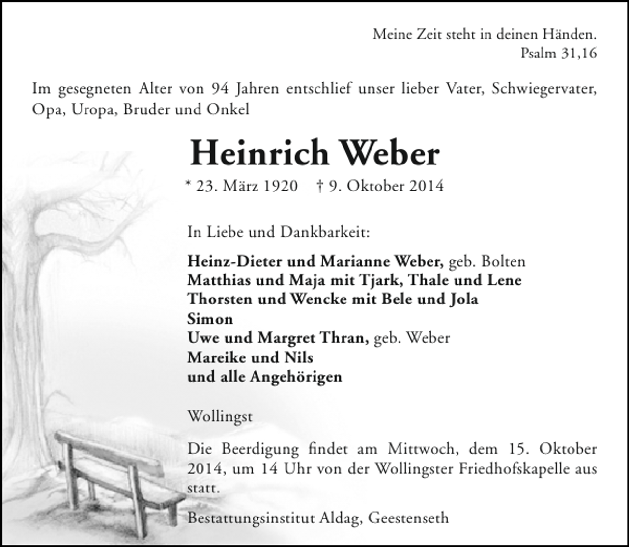<p>Meine Zeit steht in deinen Händen.<br />Psalm 31,16</p><p>Im gesegneten Alter von 94 Jahren entschlief unser lieber Vater, Schwiegervater,<br />Opa, Uropa, Bruder und Onkel</p><p>Heinrich Weber</p><p>* 23. März 1920</p><p>† 9. Oktober 2014</p><p>In Liebe und Dankbarkeit:<br />Heinz-Dieter und Marianne Weber, geb. Bolten<br />Matthias und Maja mit Tjark, Thale und Lene<br />Thorsten und Wencke mit Bele und Jola<br />Simon<br />Uwe und Margret Thran, geb. Weber<br />Mareike und Nils<br />und alle Angehörigen<br />Wollingst<br />Die Beerdigung findet am Mittwoch, dem 15. Oktober<br />2014, um 14 Uhr von der Wollingster Friedhofskapelle aus<br />statt.<br />Bestattungsinstitut Aldag, Geestenseth</p>
