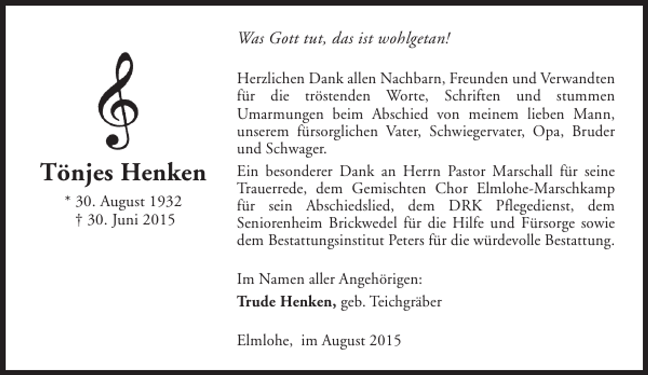 <p>Was Gott tut, das ist wohlgetan!</p><p>Tönjes Henken<br />* 30. August 1932<br />† 30. Juni 2015</p><p>Herzlichen Dank allen Nachbarn, Freunden und Verwandten<br />für die tröstenden Worte, Schriften und stummen<br />Umarmungen beim Abschied von meinem lieben Mann,<br />unserem fürsorglichen Vater, Schwiegervater, Opa, Bruder<br />und Schwager.<br />Ein besonderer Dank an Herrn Pastor Marschall für seine<br />Trauerrede, dem Gemischten Chor Elmlohe-Marschkamp<br />für sein Abschiedslied, dem DRK Pflegedienst, dem<br />Seniorenheim Brickwedel für die Hilfe und Fürsorge sowie<br />dem Bestattungsinstitut Peters für die würdevolle Bestattung.<br />Im Namen aller Angehörigen:<br />Trude Henken, geb. Teichgräber<br />Elmlohe, im August 2015</p>
